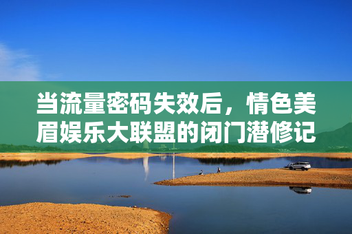 当流量密码失效后,情色美眉娱乐大联盟的闭门潜修记,流量密码失效后,情色美眉娱乐大联盟闭门潜修记 当流量密码失效后,情色美眉娱乐大联盟的闭门潜修记,流量密码失效后,情色美眉娱乐大联盟闭门潜修记