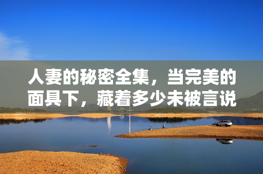 人妻的秘密全集,当完美的面具下,藏着多少未被言说的真实?面具之下,人妻的真实秘密 人妻的秘密全集,当完美的面具下,藏着多少未被言说的真实?面具之下,人妻的真实秘密