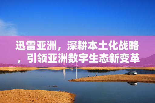 迅雷亚洲,深耕本土化战略,引领亚洲数字生态新变革,迅雷亚洲深耕本土化战略 引领亚洲数字生态新变革 迅雷亚洲,深耕本土化战略,引领亚洲数字生态新变革,迅雷亚洲深耕本土化战略 引领亚洲数字生态新变革
