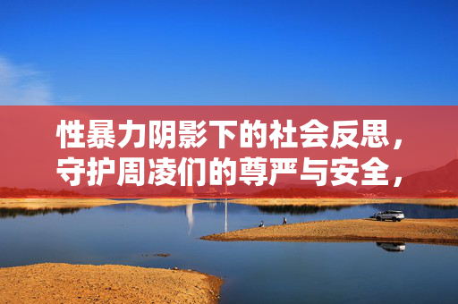 性暴力阴影下的社会反思,守护周凌们的尊严与安全,性暴力阴影下的社会反思守护周凌们尊严与安全 性暴力阴影下的社会反思,守护周凌们的尊严与安全,性暴力阴影下的社会反思守护周凌们尊严与安全