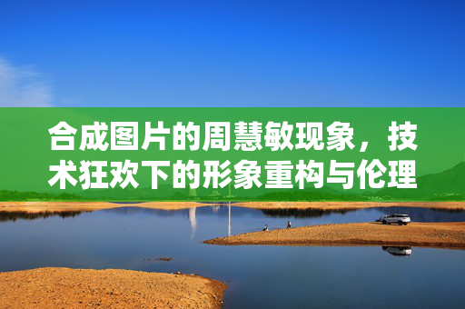 合成图片的周慧敏现象,技术狂欢下的形象重构与伦理之问,合成图片的周慧敏现象,技术狂欢下的形象重构与伦理之问 合成图片的周慧敏现象,技术狂欢下的形象重构与伦理之问,合成图片的周慧敏现象,技术狂欢下的形象重构与伦理之问