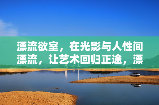 漂流欲室,在光影与人性间漂流,让艺术回归正途,漂流欲室,光影人性漂流,艺术回归正途 漂流欲室,在光影与人性间漂流,让艺术回归正途,漂流欲室,光影人性漂流,艺术回归正途
