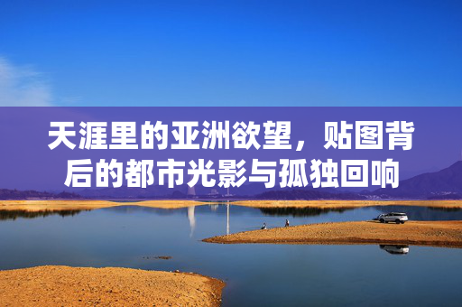 天涯里的亚洲欲望,贴图背后的都市光影与孤独回响 天涯里的亚洲欲望,贴图背后的都市光影与孤独回响