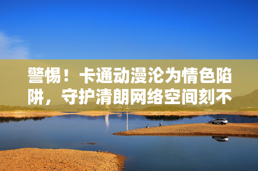 警惕!卡通动漫沦为情色陷阱,守护清朗网络空间刻不容缓,警惕卡通动漫沦为情色陷阱,守护清朗网络空间刻不容缓 警惕!卡通动漫沦为情色陷阱,守护清朗网络空间刻不容缓,警惕卡通动漫沦为情色陷阱,守护清朗网络空间刻不容缓