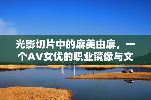 光影切片中的麻美由麻,一个AV女优的职业镜像与文化符号,麻美由麻,光影切片中的职业镜像与文化符号 光影切片中的麻美由麻,一个AV女优的职业镜像与文化符号,麻美由麻,光影切片中的职业镜像与文化符号