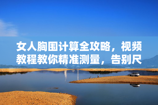 女人胸围计算全攻略,视频教程教你精准测量,告别尺码烦恼,女人胸围计算全攻略,视频教程精准测量,告别尺码烦恼 女人胸围计算全攻略,视频教程教你精准测量,告别尺码烦恼,女人胸围计算全攻略,视频教程精准测量,告别尺码烦恼