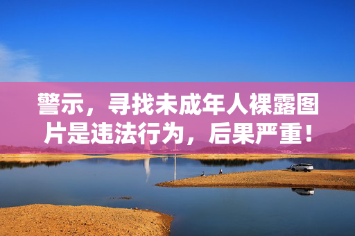 警示,寻找未成年人裸露图片是违法行为,后果严重!警示,寻找未成年人裸露图片违法,后果严重! 警示,寻找未成年人裸露图片是违法行为,后果严重!警示,寻找未成年人裸露图片违法,后果严重!