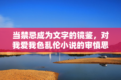 当禁忌成为文字的镜鉴,对我爱我色乱伦小说的审慎思考,禁忌之镜,爱我色色乱伦小说的审慎省思 当禁忌成为文字的镜鉴,对我爱我色乱伦小说的审慎思考,禁忌之镜,爱我色色乱伦小说的审慎省思