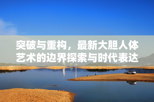 突破与重构,最新大胆人体艺术的边界探索与时代表达,突破与重构,大胆人体艺术的边界探索与时代表达 突破与重构,最新大胆人体艺术的边界探索与时代表达,突破与重构,大胆人体艺术的边界探索与时代表达