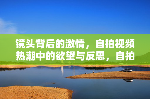 镜头背后的激情,自拍视频热潮中的欲望与反思,自拍视频热潮,镜头背后的激情与欲望反思 镜头背后的激情,自拍视频热潮中的欲望与反思,自拍视频热潮,镜头背后的激情与欲望反思