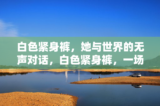 白色紧身裤,她与世界的无声对话,白色紧身裤,一场与世界静默的对话 白色紧身裤,她与世界的无声对话,白色紧身裤,一场与世界静默的对话