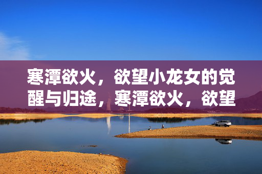寒潭欲火，欲望小龙女的觉醒与归途，寒潭欲火，欲望小龙女的觉醒归途