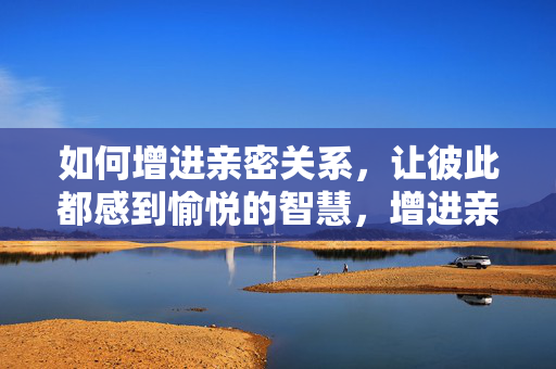 如何增进亲密关系,让彼此都感到愉悦的智慧,增进亲密关系,彼此愉悦的相处智慧 如何增进亲密关系,让彼此都感到愉悦的智慧,增进亲密关系,彼此愉悦的相处智慧