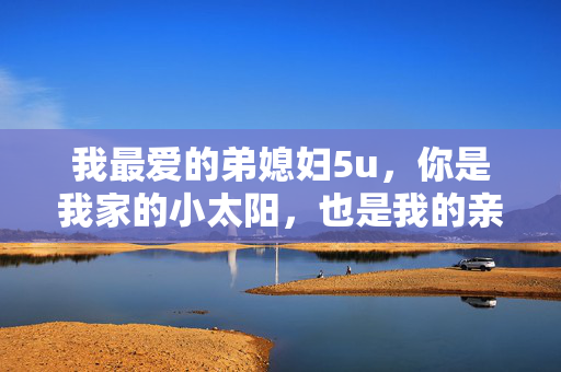我最爱的弟媳妇5u,你是我家的小太阳,也是我的亲妹妹,亲妹妹般的弟媳妇,我家的小太阳 我最爱的弟媳妇5u,你是我家的小太阳,也是我的亲妹妹,亲妹妹般的弟媳妇,我家的小太阳