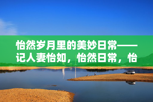 怡然岁月里的美妙日常——记人妻怡如,怡然日常,怡如岁月记 怡然岁月里的美妙日常——记人妻怡如,怡然日常,怡如岁月记
