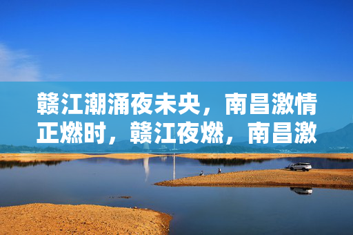 赣江潮涌夜未央,南昌激情正燃时,赣江夜燃,南昌激情正盛 赣江潮涌夜未央,南昌激情正燃时,赣江夜燃,南昌激情正盛