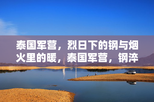 泰国军营，烈日下的钢与烟火里的暖，泰国军营，钢淬烈日，暖生烟火