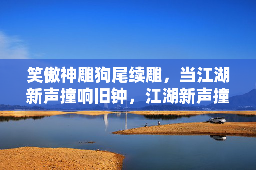 笑傲神雕狗尾续雕,当江湖新声撞响旧钟,江湖新声撞响旧钟 笑傲神雕狗尾续雕,当江湖新声撞响旧钟,江湖新声撞响旧钟