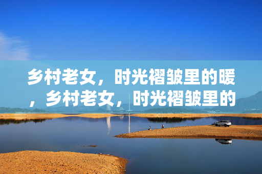 乡村老女，时光褶皱里的暖，乡村老女，时光褶皱里的暖