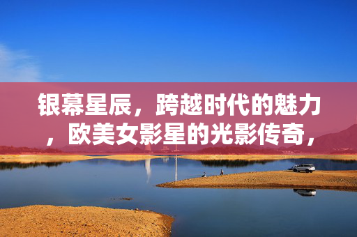 银幕星辰,跨越时代的魅力,欧美女影星的光影传奇,银幕星辰,跨越时代的欧美女影星光影传奇 银幕星辰,跨越时代的魅力,欧美女影星的光影传奇,银幕星辰,跨越时代的欧美女影星光影传奇
