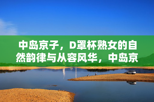 中岛京子,D罩杯熟女的自然韵律与从容风华,中岛京子,D罩杯熟女的自然韵律与从容风华 中岛京子,D罩杯熟女的自然韵律与从容风华,中岛京子,D罩杯熟女的自然韵律与从容风华