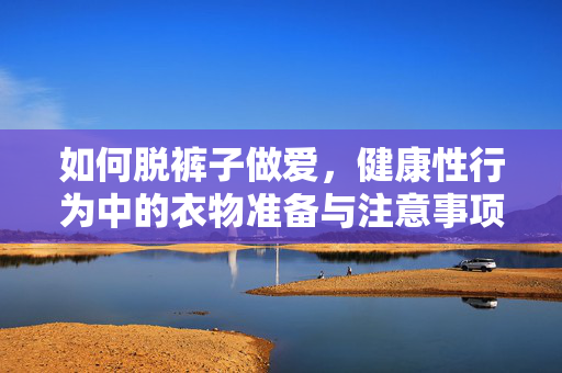 如何脱裤子做爱,健康性行为中的衣物准备与注意事项 如何脱裤子做爱,健康性行为中的衣物准备与注意事项