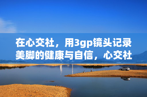 在心交社,用3gp镜头记录美脚的健康与自信,心交社,3gp镜头记录美脚的健康与自信 在心交社,用3gp镜头记录美脚的健康与自信,心交社,3gp镜头记录美脚的健康与自信
