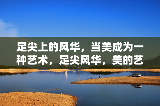 足尖上的风华，当美成为一种艺术，足尖风华，美的艺术绽放