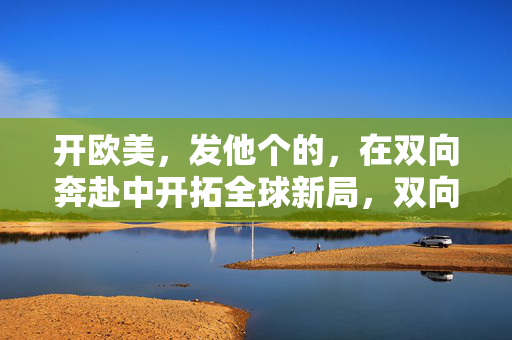开欧美，发他个的，在双向奔赴中开拓全球新局，双向奔赴拓欧美 共启全球新局