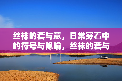 丝袜的套与意,日常穿着中的符号与隐喻,丝袜的套与意,日常穿着的符号隐喻 丝袜的套与意,日常穿着中的符号与隐喻,丝袜的套与意,日常穿着的符号隐喻