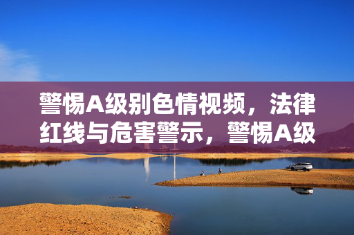 警惕A级别色情视频,法律红线与危害警示,警惕A级色情视频,法律红线与危害警示 警惕A级别色情视频,法律红线与危害警示,警惕A级色情视频,法律红线与危害警示