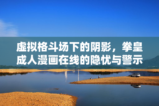 虚拟格斗场下的阴影,拳皇成人漫画在线的隐忧与警示,虚拟格斗场阴影,拳皇成人漫画在线的隐忧警示 虚拟格斗场下的阴影,拳皇成人漫画在线的隐忧与警示,虚拟格斗场阴影,拳皇成人漫画在线的隐忧警示