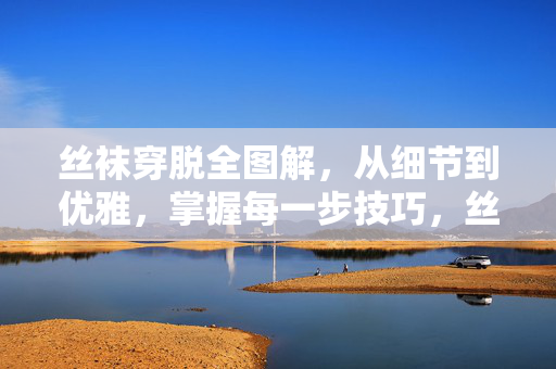 丝袜穿脱全图解,从细节到优雅,掌握每一步技巧,丝袜穿脱全图解,细节到优雅的每一步技巧 丝袜穿脱全图解,从细节到优雅,掌握每一步技巧,丝袜穿脱全图解,细节到优雅的每一步技巧