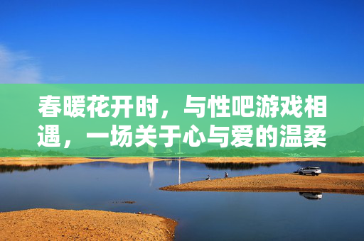 春暖花开时,与性吧游戏相遇,一场关于心与爱的温柔探索,春暖花开时,与性吧游戏相遇,一场心与爱的温柔探索 春暖花开时,与性吧游戏相遇,一场关于心与爱的温柔探索,春暖花开时,与性吧游戏相遇,一场心与爱的温柔探索