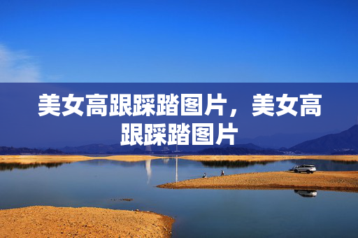 美女高跟踩踏图片,美女高跟踩踏图片 美女高跟踩踏图片,美女高跟踩踏图片