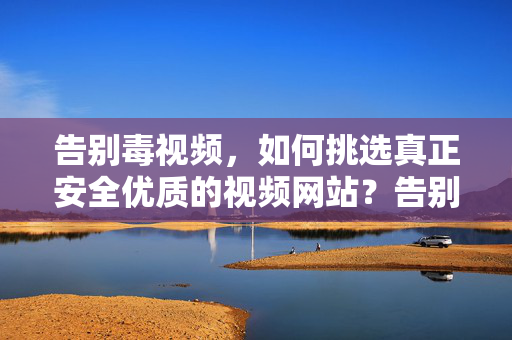 告别毒视频,如何挑选真正安全优质的视频网站?告别毒视频,安全优质视频网站挑选指南 告别毒视频,如何挑选真正安全优质的视频网站?告别毒视频,安全优质视频网站挑选指南