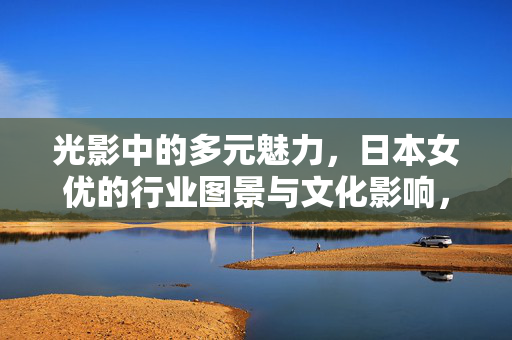光影中的多元魅力,日本女优的行业图景与文化影响,光影中的多元魅力,日本女优行业图景与文化影响 光影中的多元魅力,日本女优的行业图景与文化影响,光影中的多元魅力,日本女优行业图景与文化影响