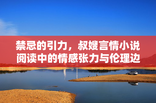 禁忌的引力,叔嫂言情小说阅读中的情感张力与伦理边界,叔嫂言情的禁忌引力,情感张力与伦理边界 禁忌的引力,叔嫂言情小说阅读中的情感张力与伦理边界,叔嫂言情的禁忌引力,情感张力与伦理边界