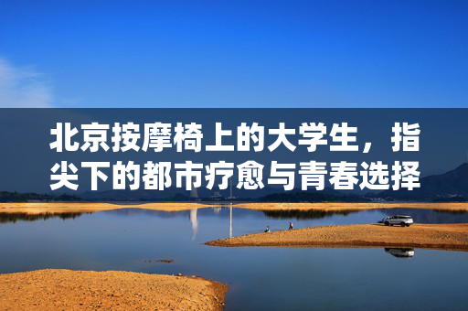北京按摩椅上的大学生,指尖下的都市疗愈与青春选择,北京按摩椅,大学生的指尖疗愈与青春选择 北京按摩椅上的大学生,指尖下的都市疗愈与青春选择,北京按摩椅,大学生的指尖疗愈与青春选择