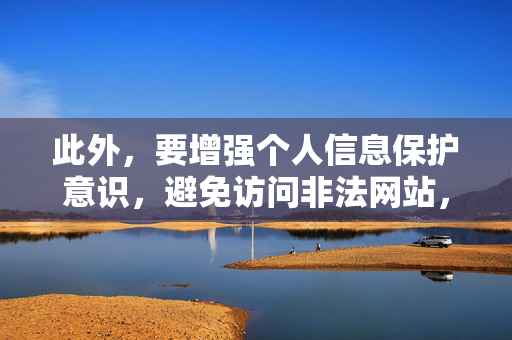 此外,要增强个人信息保护意识,避免访问非法网站,防止个人信息泄露和网络诈骗。如果发现有人传播色情信息或非法网站,应及时向公安机关举报,共同维护网络空间的清朗与安全 此外,要增强个人信息保护意识,避免访问非法网站,防止个人信息泄露和网络诈骗。如果发现有人传播色情信息或非法网站,应及时向公安机关举报,共同维护网络空间的清朗与安全