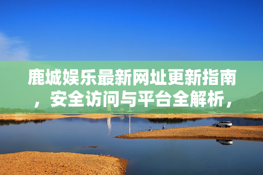 鹿城娱乐最新网址更新指南,安全访问与平台全解析,鹿城娱乐最新网址更新与安全访问平台全解析 鹿城娱乐最新网址更新指南,安全访问与平台全解析,鹿城娱乐最新网址更新与安全访问平台全解析