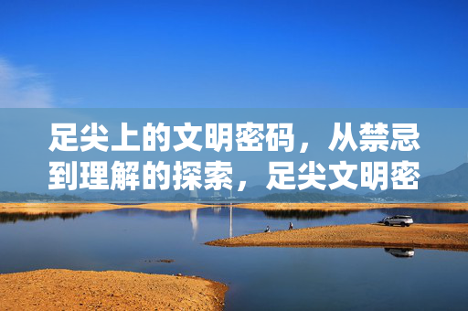 足尖上的文明密码，从禁忌到理解的探索，足尖文明密码，从禁忌到理解的探索