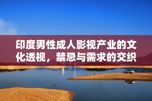 印度男性成人影视产业的文化透视，禁忌与需求的交织，印度男性成人影视，文化禁忌与需求的交织