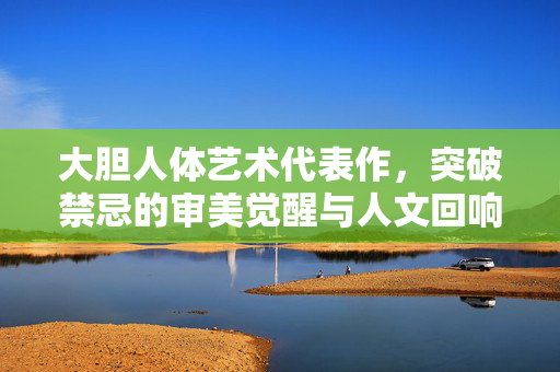 大胆人体艺术代表作,突破禁忌的审美觉醒与人文回响,大胆人体代表作,突破禁忌的审美觉醒与人文回响 大胆人体艺术代表作,突破禁忌的审美觉醒与人文回响,大胆人体代表作,突破禁忌的审美觉醒与人文回响