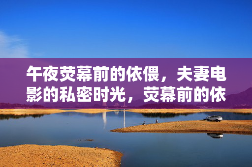午夜荧幕前的依偎,夫妻电影的私密时光,荧幕前的依偎,夫妻午夜私密时光 午夜荧幕前的依偎,夫妻电影的私密时光,荧幕前的依偎,夫妻午夜私密时光