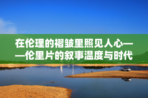 在伦理的褶皱里照见人心——伦里片的叙事温度与时代叩问,伦理褶皱里的叙事温度与时代叩问 在伦理的褶皱里照见人心——伦里片的叙事温度与时代叩问,伦理褶皱里的叙事温度与时代叩问