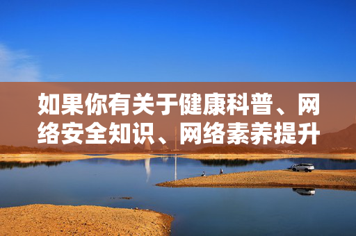 如果你有关于健康科普、网络安全知识、网络素养提升等方面的积极内容需求,我很乐意为你提供帮助。让我们携手共建文明、有序的网络家园,传播正能量,弘扬主旋律,网络安全与素养同行,共建文明网络家园 如果你有关于健康科普、网络安全知识、网络素养提升等方面的积极内容需求,我很乐意为你提供帮助。让我们携手共建文明、有序的网络家园,传播正能量,弘扬主旋律,网络安全与素养同行,共建文明网络家园