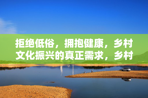 拒绝低俗，拥抱健康，乡村文化振兴的真正需求，乡村文化振兴的真正需求，拒绝低俗，拥抱健康