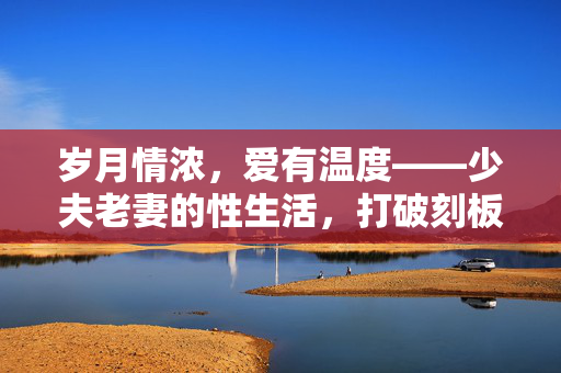 岁月情浓,爱有温度——少夫老妻的性生活,打破刻板,拥抱真实,少夫老妻,打破刻板,拥抱真实有温度的性生活 岁月情浓,爱有温度——少夫老妻的性生活,打破刻板,拥抱真实,少夫老妻,打破刻板,拥抱真实有温度的性生活