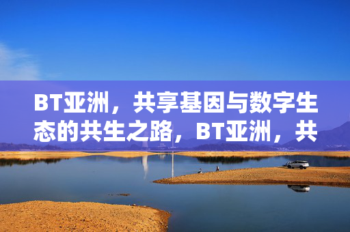 BT亚洲,共享基因与数字生态的共生之路,BT亚洲,共享基因与数字生态的共生之路 BT亚洲,共享基因与数字生态的共生之路,BT亚洲,共享基因与数字生态的共生之路